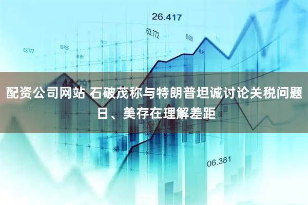 配资公司网站 石破茂称与特朗普坦诚讨论关税问题 日、美存在理解差距