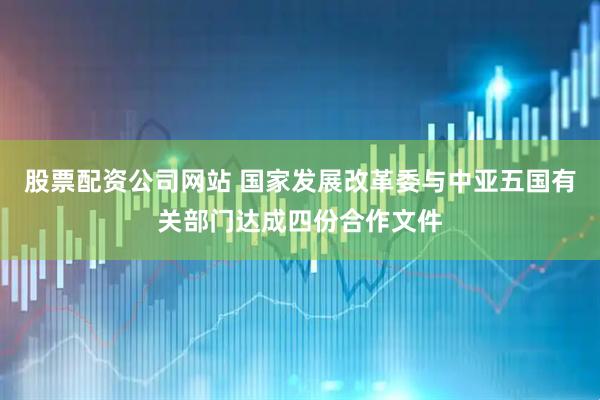 股票配资公司网站 国家发展改革委与中亚五国有关部门达成四份合作文件