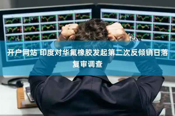 开户网站 印度对华氟橡胶发起第二次反倾销日落复审调查