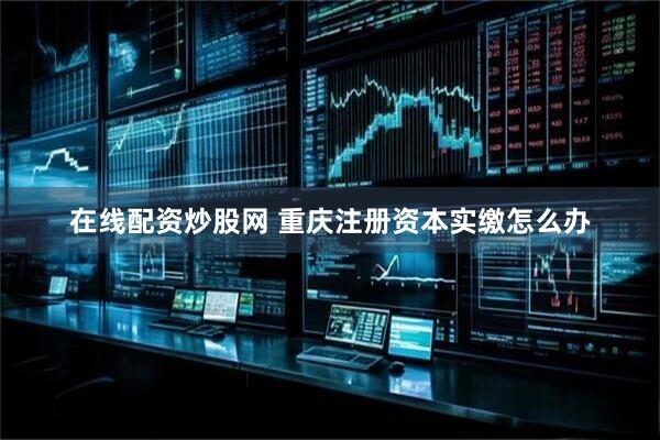 在线配资炒股网 重庆注册资本实缴怎么办