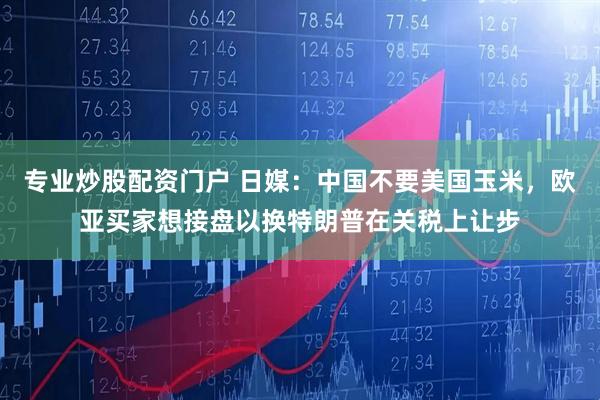 专业炒股配资门户 日媒：中国不要美国玉米，欧亚买家想接盘以换特朗普在关税上让步
