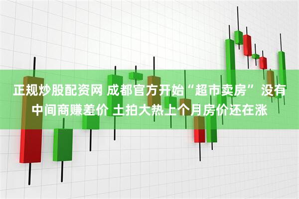 正规炒股配资网 成都官方开始“超市卖房” 没有中间商赚差价 土拍大热上个月房价还在涨