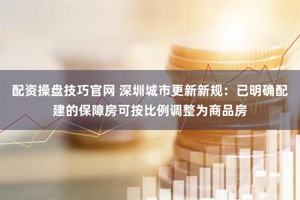 配资操盘技巧官网 深圳城市更新新规：已明确配建的保障房可按比例调整为商品房