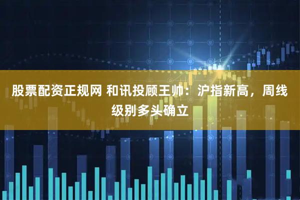 股票配资正规网 和讯投顾王帅：沪指新高，周线级别多头确立