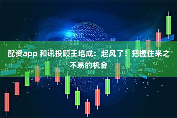 配资app 和讯投顾王培成：起风了！把握住来之不易的机会