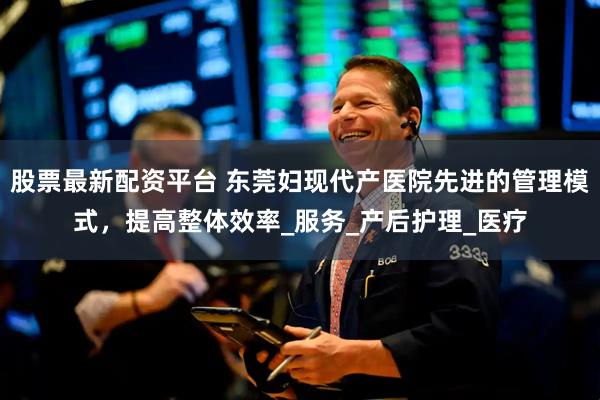 股票最新配资平台 东莞妇现代产医院先进的管理模式，提高整体效率_服务_产后护理_医疗