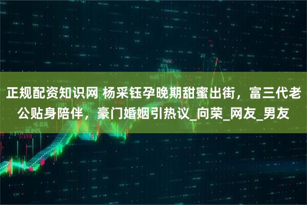 正规配资知识网 杨采钰孕晚期甜蜜出街，富三代老公贴身陪伴，豪门婚姻引热议_向荣_网友_男友