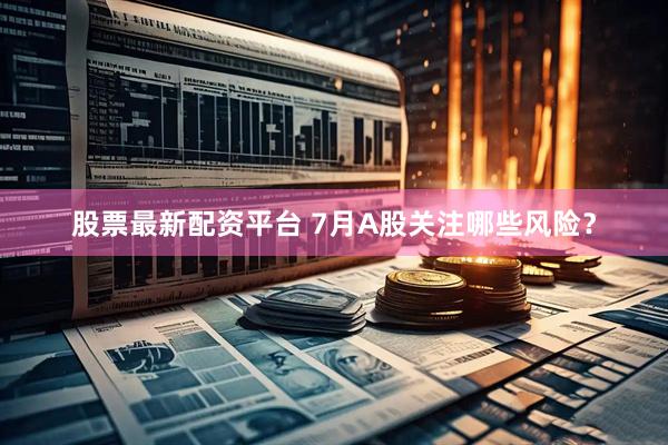 股票最新配资平台 7月A股关注哪些风险？