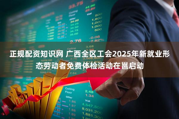 正规配资知识网 广西全区工会2025年新就业形态劳动者免费体检活动在邕启动