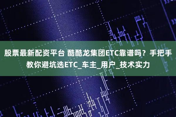 股票最新配资平台 酷酷龙集团ETC靠谱吗？手把手教你避坑选ETC_车主_用户_技术实力