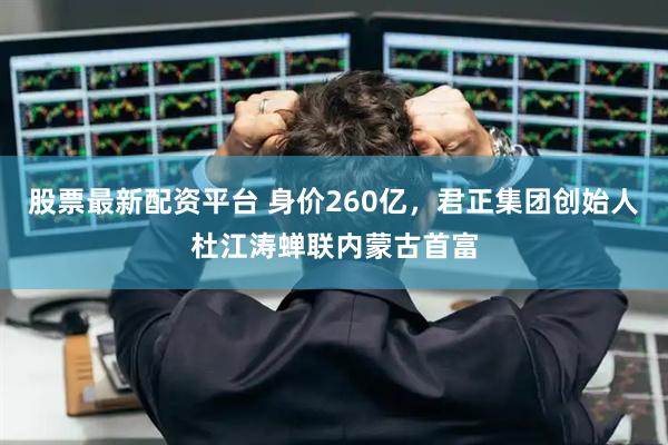 股票最新配资平台 身价260亿，君正集团创始人杜江涛蝉联内蒙古首富