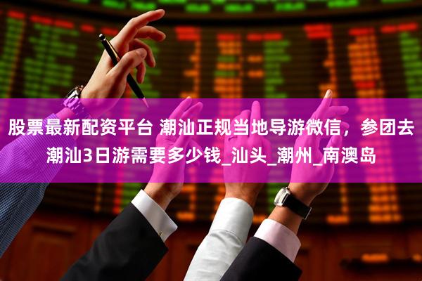 股票最新配资平台 潮汕正规当地导游微信，参团去潮汕3日游需要多少钱_汕头_潮州_南澳岛