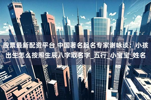 股票最新配资平台 中国著名起名专家谢咏谈：小孩出生怎么按照生辰八字取名字_五行_小宝宝_姓名