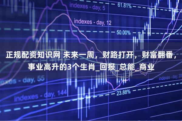 正规配资知识网 未来一周，财路打开，财富翻番，事业高升的3个生肖_回报_总能_商业