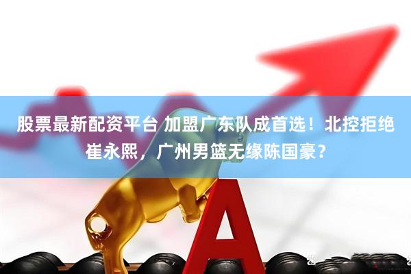 股票最新配资平台 加盟广东队成首选！北控拒绝崔永熙，广州男篮无缘陈国豪？