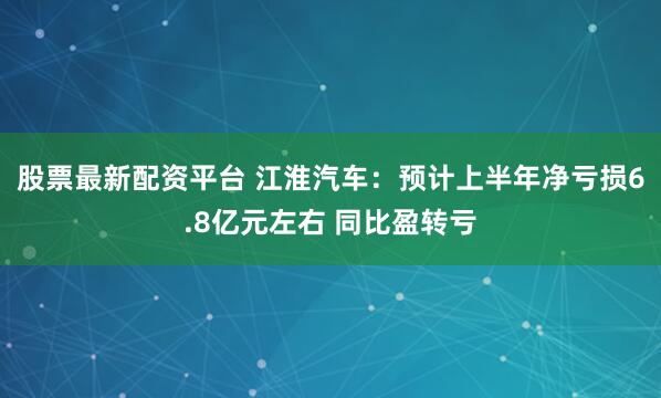 股票最新配资平台 江淮汽车：预计上半年净亏损6.8亿元左右 同比盈转亏