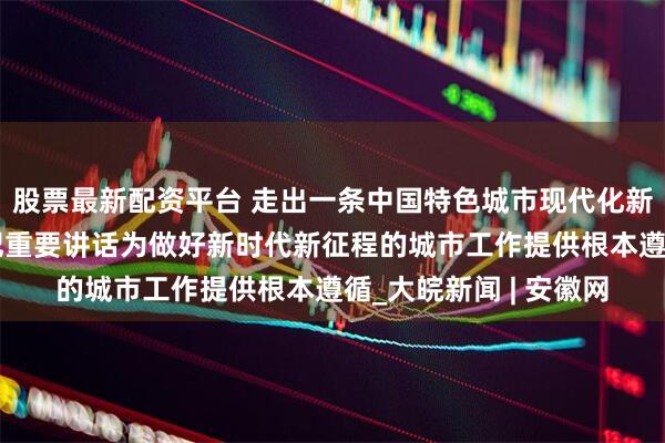 股票最新配资平台 走出一条中国特色城市现代化新路子——习近平总书记重要讲话为做好新时代新征程的城市工作提供根本遵循_大皖新闻 | 安徽网