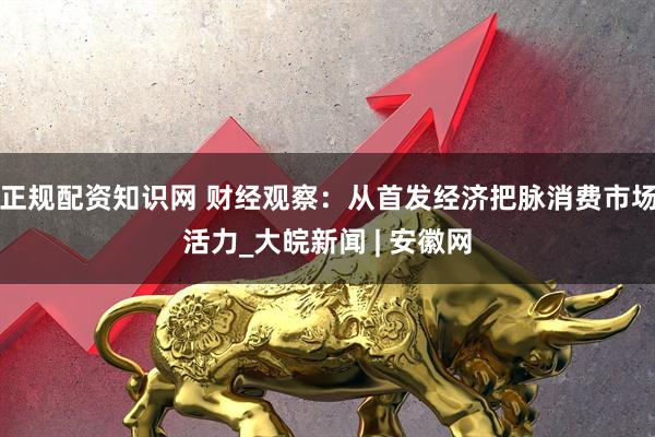 正规配资知识网 财经观察：从首发经济把脉消费市场活力_大皖新闻 | 安徽网