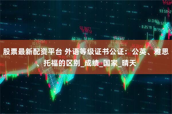 股票最新配资平台 外语等级证书公证：公英、雅思、托福的区别_成绩_国家_晴天